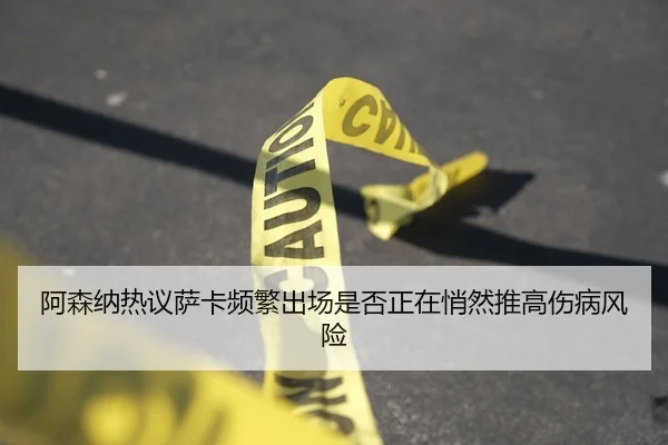 阿森纳热议萨卡频繁出场是否正在悄然推高伤病风险