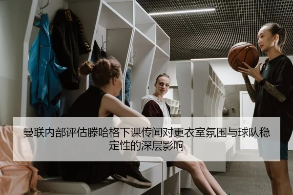 曼联内部评估滕哈格下课传闻对更衣室氛围与球队稳定性的深层影响